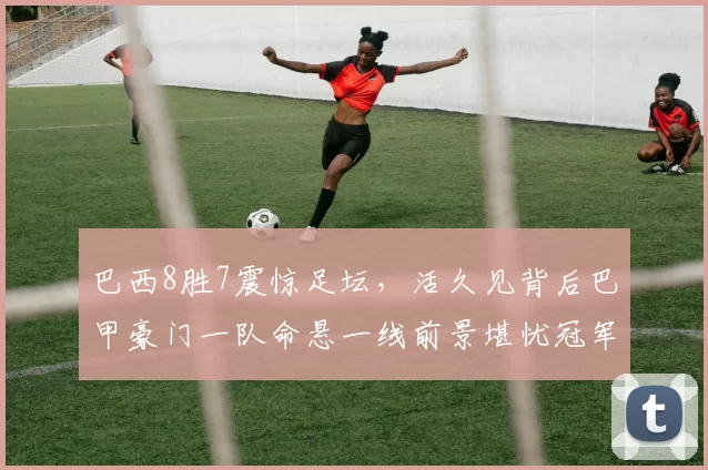 巴西8胜7震惊足坛，活久见背后巴甲豪门一队命悬一线前景堪忧冠军梦破碎