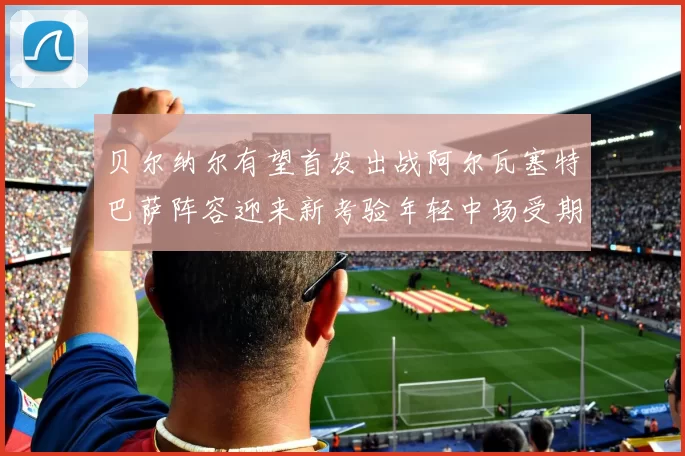 贝尔纳尔有望首发出战阿尔瓦塞特巴萨阵容迎来新考验年轻中场受期待